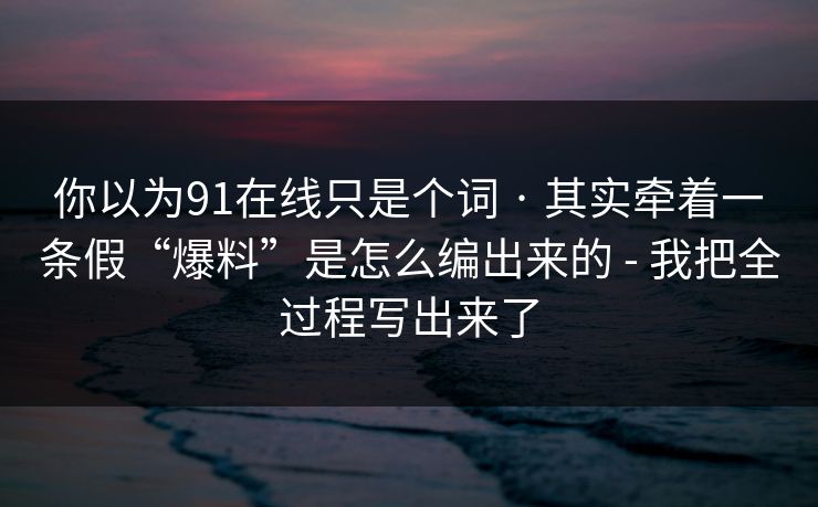 你以为91在线只是个词 · 其实牵着一条假“爆料”是怎么编出来的 - 我把全过程写出来了