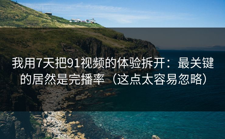 我用7天把91视频的体验拆开：最关键的居然是完播率（这点太容易忽略）