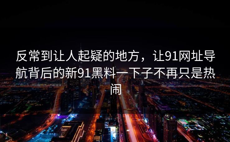 反常到让人起疑的地方，让91网址导航背后的新91黑料一下子不再只是热闹