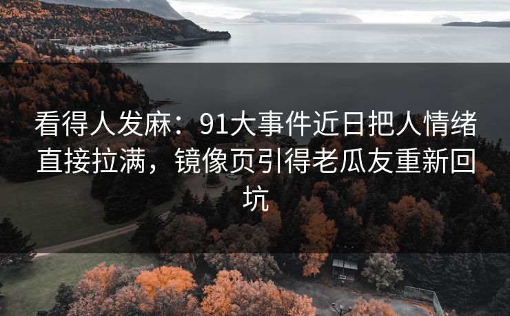 看得人发麻：91大事件近日把人情绪直接拉满，镜像页引得老瓜友重新回坑