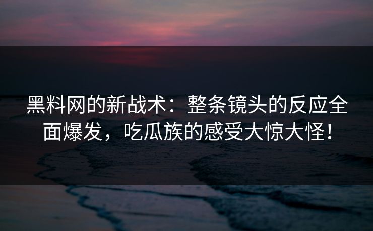 黑料网的新战术：整条镜头的反应全面爆发，吃瓜族的感受大惊大怪！